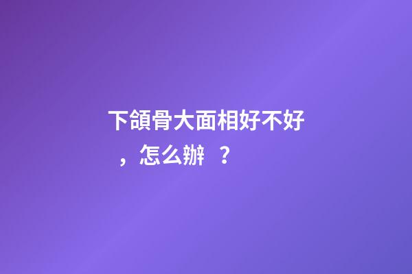 下頜骨大面相好不好，怎么辦？